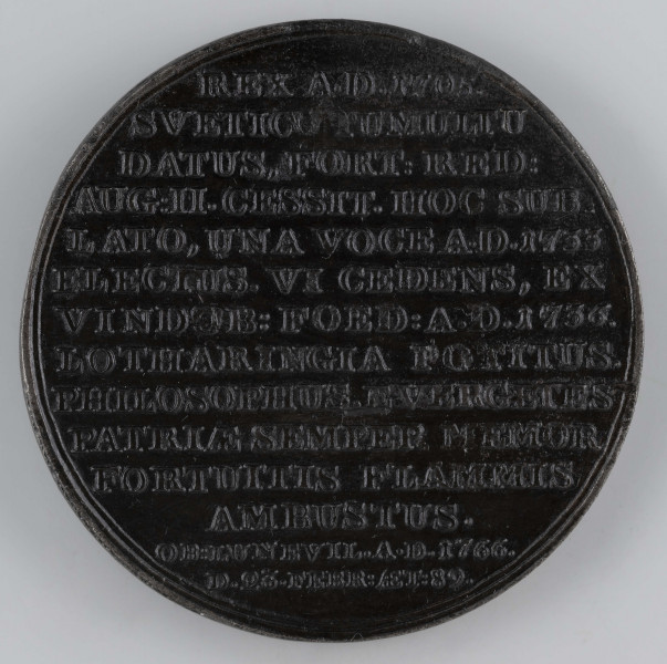N/7563/ML - AV. Popiersie króla w profilu w lewo, z odkrytą głową. Na górze napis w półkolu:
STANISLAUS I. LESZCZYNIUS
Sygnatura: I.I. REICHEL.F.

RV. Czternastowierszowy napis:
REX A.D.1705. / SVETIC(O) TUMULTU / DATUS, FORT:RED: / AUG:II.CESSIT.HOC SUB= / LATO, UNA VOCE A.D.1733 / ELECTUS.VI CEDENS, EX / VINDOB:FOED:A.D.1736. / LOTHARINGIA POTITUS. / PHILOSOPHUS, EVERGENTES / PATRIAE SEMPER MEMOR / FORTUITIS FLAMMIS / AMBUSTUS. / OB:LUNEVIL.A.D.1766. / D.23.FEBR:AET:89.