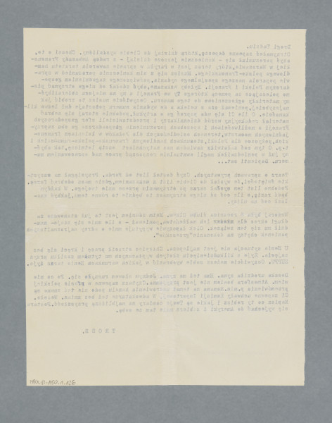 List napisany na maszynie na pojedynczej tzw. czystej karcie, treść na jednej stronie. Podpis autora również na maszynie do pisania, nie odręczny.
Pierwsza część listu dotyczy traktatu handlowego polsko-francuskiego, zapewne nie tyle zawarcia (22.05.1937, zanim powstał ,,Głos Gospodarczy''), ile ratyfikacji (10.02.1938, https://isap.sejm.gov.pl/isap.nsf/download.xsp/WDU19380100061/O/D19380061.pdf), co pozwala datować list na początek 1938 roku, zapewne - połowę lutego.Na temat niektórych osób wymienianych w drugiej, poświęconej sprawom prywatnym części listu, nie dysponujemy bliższymi informacjami, możemy przypuszczać - ze względu na obracanie się Trossa, publicysty także filmowego, w środowisku filmowym (zob. np. Monika Talarczyk, „«Czarne skrzydła» START-u w niebyłej historii przedwojennego polskiego kina, w: ,,Szklane domy. Wizje i praktyki modernizacji społecznych po roku 1918’’, red. J. Kordjak, Wydawnictwo Zachęta – Narodowa Galeria Sztuki, Warszawa 2018, s. 124).), że ,,Olek'' to prawdopodobnie Aleksander Bachrach (1911-1979, prawnik, po wojnie profesor nadzwyczajny w Instytucie Państwa i Prawa PAN; o nim zapewne mowa jest również w innych listach Pesy Frydlender, później Kern), a ,,Ford'' to (jak w liście MPOLIN-A50.1.80) zapewne Karol Ford (1908-1989, publicysta, krytyk filmowy).Treść: Drogi Tadziu.
Otrzymałeś zapewne depeszę, którą dzisiaj od Ciebie wysłaliśmy. Chodzi o to, abyś porozumiał się – koniecznie jeszcze dzisiaj – z radcą Ambasady Francuskiej w Warszawie, który teraz jest w Paryżu w sprawie zawarcia traktatu handlowego polsko-francuskiego. Musisz się z nim koniecznie porozumieć w sprawie poparcia naszego specjalnego wydania, poświęconego zagadnieniom gospodarczym Polski i Francji. Byłoby wskazane, abyś zdołał od niego otrzymać pismo polecające[,] za pomocą którego Ty we Francji[,] a my na miejscu zbieralibyśmy materiały ogłoszeniowe do tego numeru. Oczywiście musisz to zrobić jak najszybciej, ponieważ czas ucieka[,] a do wydania numeru pozostaje dni ledwo kilkanaście. O ile Ci się uda[,] poproś go o artykuł, podobnie staraj się zebrać materiał redakcyjny wśród dziennikarzy i przedstawicieli sfer gospodarczych Francji o możliwościach i sposobach porozumienia gospodarczego obu zaprzyjaźnionych mocarstw, terenach osiedleńczych dla Polaków w koloniach francuskich, pożyczce dla Polski, stosunkach handlowych francusko-polsko-rumuńskich itp. O tym[,] coś załatwił[,] zawiadom nas natychmiast pocztą lotniczą, tak abyśmy już w poniedziałek mogli ewentualnie rozpocząć prace nad oprawianiem numeru. Sapienti sat [w wer. polskiej łacińskiej sentencji Titusa Macciusa Plautusa: mądrej głowie dość dwie słowie]… Te[ra]z o sprawach prywatnych. Czyś dostał list od Forda. Przysięgał na wszystkie świętości, że wysłał do Ciebie list z wskazaniem, gdzie masz odebrać forsę. Podobno list ten wysłał zaraz po otrzymaniu przeze mnie twojego. W każdym bądź razie, o ile coś od niego otrzymasz[,] to będzie to równe temu, jakbyś znalazł coś na ulicy. Wczoraj była 6 rocznica ślubu Olków. Moim zdaniem jest to już stanowczo za długi okres dla ich małżeństwa, ponieważ – o ile mnie się zdaje – znudził mu się ten związek. Olek łapczywie wypytuje mnie o adresy najrozmaitszych panienek chętny na dokonanie „grzeszków”. U Henia sytuacja nie jest najlepsza. Chłopiec stracił pracę i kręci się bez zajęcia. Żyje z kilkudziesięciu złotych wypłacanych mu tytułem zasiłku przy ZUPPU [Zakładach Ubezpieczeń Pracowników Umysłowych]. Oczywiście możesz sobie wyobrazić[,] w jakich warunkach Henio teraz żyje. Deczka urodziła syna. Ema też ma syna. Jednym słowem ruszyło się. Po co nie wiem. Atmosfera bowiem nie jest przyjemna. Czytasz zapewne w prasie polskiej przemówienia p.min. Romana [Antoni Roman – minister przemysłu i handlu w rządzie Felicjana Sławoja Składkowskiego] na temat uzdrowienia handlu[,] podo[b]nie też znane są Ci zapewne uchwały Komisji Importowej. W adwokaturze też bez zmian. Wesoło. Napisz co ty robisz i jakie są Twoje zamiary na najbliższą przyszłość. Postaraj się wyjechać do Ameryki i zabierz mnie tam ze sobą. TROSS.